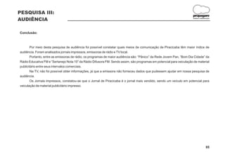 PESQUISA III:
                                                                                                                      propagare
AUDIÊNCIA                                                                                                              DESIGN E COMUNICAÇÃO




Conclusão:



       Por meio desta pesquisa de audiência foi possível constatar quais meios de comunicação de Piracicaba têm maior índice de
audiência. Foram analisados jornais impressos, emissoras de rádio e TV local.
       Portanto, entre as emissoras de rádio, os programas de maior audiência são: “Pânico” da Rede Jovem Pan, “Bom Dia Cidade” da
Rádio Educativa FM e “Sertanejo Nota 10” da Rádio Difusora FM. Sendo assim, são programas em potencial para veiculação de material
publicitário entre seus intervalos comerciais.
       Na TV, não foi possível obter informações, já que a emissora não forneceu dados que pudessem ajudar em nossa pesquisa de
audiência.
       Os Jornais impressos, constatou-se que o Jornal de Piracicaba é o jornal mais vendido, sendo um veículo em potencial para
veiculação de material publicitário impresso.




                                                                                                                                      85
 