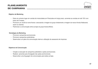 PLANEJAMENTO
                                                                                                          propagare
DE CAMPANHA                                                                                                DESIGN E COMUNICAÇÃO




Objetivo de Marketing

   - em primeiro lugar em vendas de motocicletas em Piracicaba em longo prazo, aumentar as vendas em até 10% num
   Estar
   prazo de 6 meses;
   Promover um recall do nome Aversa associando a imagem do grupo diretamente a imagem da marca Honda fidelizando
   -
   assim os clientes;
   Padronizar a comunicação entre as lojas do grupo Aversa Motos.
   -



Estratégias de Marketing
  -   Promover campanhas promocionais;
  -   Promover campanhas publicitárias;
  -   Desenvolver um plano de comunicação interna e utilização de assessoria de imprensa;




Objetivos de Comunicação

   Criação e execução de campanha publicitária e ações promocionais;
   -
   Realizar parcerias para divulgação das ações promocionais;
   -
   Desenvolver uma linguagem de comunicação para todas as lojas.
   -




                                                                                                                          87
 