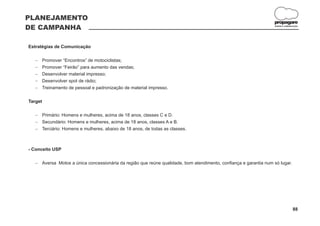 PLANEJAMENTO
                                                                                                                propagare
DE CAMPANHA                                                                                                      DESIGN E COMUNICAÇÃO




Estratégias de Comunicação

   Promover “Encontros” de motociclistas;
   -
   Promover “Feirão” para aumento das vendas;
   -
   Desenvolver material impresso;
   -
   Desenvolver spot de rádio;
   -
   Treinamento de pessoal e padronização de material impresso.
   -

Target

   Primário: Homens e mulheres, acima de 18 anos, classes C e D.
   -
   Secundário: Homens e mulheres, acima de 18 anos, classes A e B.
   -
   Terciário: Homens e mulheres, abaixo de 18 anos, de todas as classes.
   -



- Conceito USP

   Aversa Motos a única concessionária da região que reúne qualidade, bom atendimento, confiança e garantia num só lugar.
   -




                                                                                                                                88
 