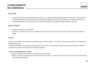 PLANEJAMENTO
                                                                                                                   propagare
DE CAMPANHA                                                                                                        DESIGN E COMUNICAÇÃO




Reason Why

   A Aversa motos é a única concessionária da região e micro região de Piracicaba que segundo certificação 4 Asas da Honda
   -
   do Brasil atende 94% dos requisitos básicos de qualidade exigidos pela Honda (bom atendimento, melhor infra-estrutura,
   assistência garantida ), além de possuir um sistema de Call Center que reforça a relação de cliente empresa.

Imagem desejada

   Reforçar a imagem de credibilidade;
   -
   Promover um recall fazer com que o cliente associe a marca Aversa diretamente à melhor revenda autorizada Honda da
   -
   região.

Suporte

Um grupo com tradição de 35 anos em revenda de carros e motos recebeu, em 1997 o convite para representar a Honda Brasil na
região de Piracicaba.
O grupo Aversa Motos tem buscado investir cada vez mais em infra - estrutura, e treinamento de pessoal para atender o publico
consumidor da maneira mais completa e satisfatória possível.

O que a comunicação deve resolver
  - Reforçar imagem da marca Aversa em relação aos concorrentes;
  - o número de clientes Tornar a marca Aversa “Top of mind”, ou seja, fazer com que o cliente ao pensar em moto Honda
    Ampliar
     pense diretamente Aversa.

                                                                                                                                  89
 