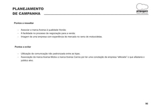 PLANEJAMENTO
                                                                                                                propagare
DE CAMPANHA                                                                                                     DESIGN E COMUNICAÇÃO




Pontos a ressaltar

   Associar a marca Aversa à qualidade Honda;
   -
   A facilidade no processo de negociação para a venda;
   -
   Imagem de uma empresa com experiência de mercado no ramo de motocicletas.
   -



Pontos a evitar

   Utilização de comunicação não padronizada entre as lojas;
   -
   Associação da marca Aversa Motos a marca Aversa Carros por ter uma conotação de empresa “elitizada” o que afastaria o
   -
   público alvo.




                                                                                                                               90
 