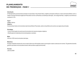 PLANEJAMENTO
                                                                                                                          propagare
DE PROMOÇÃO - FASE I                                                                                                      DESIGN E COMUNICAÇÃO




Introdução:
O Planejamento promocional se divide em duas fases. Na primeira fase o objetivo principal é reforçar a marca da Aversa Motos como a
melhor revenda Honda da região de Piracicaba e tornar conhecidos os endereços das lojas. Já na segunda fase, o objetivo é aumentar as
vendas em 10%.

Fase I
1)Tipo: Interna
Objetivo
Conscientizar todos os funcionários das Aversa Motos Piracicaba, sobre a importância do evento e as regras da promoção.

Estratégia
- Levar a informação do evento aos funcionários de maneira simples e objetiva;
- Distribuição de material promocional (pastas e canetas).

Meta
Informar 100% dos funcionários das lojas.

Mecânica
As lojas receberão através de uma circular interna as informações sobre a promoção e sobre a estrutura do evento. Os gerentes deverão
garantir que todos os funcionários tomem ciência sobre a ação promocional.

Período
Julho de 2008

                                                                                                                                         92
 