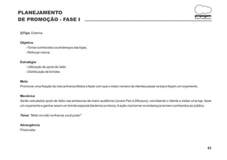 PLANEJAMENTO
                                                                                                                           propagare
DE PROMOÇÃO - FASE I                                                                                                       DESIGN E COMUNICAÇÃO




2)Tipo: Externa

Objetivo:
   - Tornar conhecidos os endereços das lojas;
   - Reforçar marca;

Estratégia:
    - Utilização de spots de rádio
    - Distribuição de brindes

Meta:
Promover uma fixação da marca Aversa Motos e fazer com que o maior número de clientes passe na loja e façam um orçamento.

Mecânica
Serão veiculados spots de rádio nas emissoras de maior audiência (Jovem Pan e Difusora), convidando o cliente a visitar uma loja, fazer
um orçamento e ganhar assim um brinde especial (lanterna ou trena). A ação visa tornar os endereços tornem conhecidos ao público.

Tema: “Moto na mão na Aversa,você pode!”

Abrangência
Piracicaba




                                                                                                                                          93
 