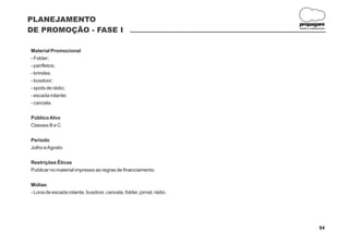 PLANEJAMENTO
                                                                     propagare
DE PROMOÇÃO - FASE I                                                 DESIGN E COMUNICAÇÃO




Material Promocional
- Folder;
- panfletos;
- brindes;
- busdoor;
- spots de rádio;
- escada rolante;
- cancela.

Público Alvo
Classes B e C

Período
Julho e Agosto

Restrições Éticas
Publicar no material impresso as regras de financiamento.

Mídias:
- Lona de escada rolante, busdoor, cancela, folder, jornal, rádio.




                                                                                    94
 