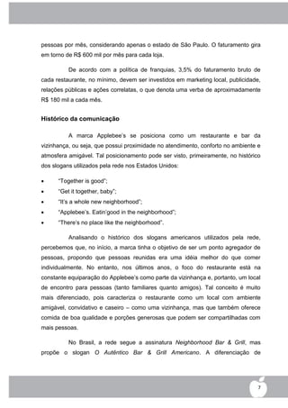 pessoas por mês, considerando apenas o estado de São Paulo. O faturamento gira
em torno de R$ 600 mil por mês para cada loja.

          De acordo com a política de franquias, 3,5% do faturamento bruto de
cada restaurante, no mínimo, devem ser investidos em marketing local, publicidade,
relações públicas e ações correlatas, o que denota uma verba de aproximadamente
R$ 180 mil a cada mês.


Histórico da comunicação

          A marca Applebee‟s se posiciona como um restaurante e bar da
vizinhança, ou seja, que possui proximidade no atendimento, conforto no ambiente e
atmosfera amigável. Tal posicionamento pode ser visto, primeiramente, no histórico
dos slogans utilizados pela rede nos Estados Unidos:

     “Together is good”;
     “Get it together, baby”;
     “It‟s a whole new neighborhood”;
     “Applebee‟s. Eatin‟good in the neighborhood”;
     “There‟s no place like the neighborhood”.

          Analisando o histórico dos slogans americanos utilizados pela rede,
percebemos que, no início, a marca tinha o objetivo de ser um ponto agregador de
pessoas, propondo que pessoas reunidas era uma idéia melhor do que comer
individualmente. No entanto, nos últimos anos, o foco do restaurante está na
constante equiparação do Applebee‟s como parte da vizinhança e, portanto, um local
de encontro para pessoas (tanto familiares quanto amigos). Tal conceito é muito
mais diferenciado, pois caracteriza o restaurante como um local com ambiente
amigável, convidativo e caseiro – como uma vizinhança, mas que também oferece
comida de boa qualidade e porções generosas que podem ser compartilhadas com
mais pessoas.

          No Brasil, a rede segue a assinatura Neighborhood Bar & Grill, mas
propõe o slogan O Autêntico Bar & Grill Americano. A diferenciação de




                                                                                 7
 
