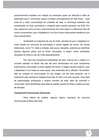 posicionamento brasileiro em relação ao americano pode ser atribuída à falta de
significado que a “vizinhança” possui no Brasil, principalmente em São Paulo – local
onde há a maior concentração de unidades da rede. A vizinhança brasileira não
compreende um local convidativo e amigável tanto quanto acontece nos EUA. Por
isso, passar-se como um bar e grill americano tem mais apelo e o diferencia mais de
outros concorrentes, pois o Applebee‟s é um dos únicos restaurantes brasileiros com
essa característica.

          Analisando os costumes de uso de mídia, percebe-se que o Applebee‟s é
muito focado em anúncios de promoções e canais digitais da marca. Os canais
tradicionais, como TV, rádio e revistas, são pouco utilizados, podendo-se identificar
apenas algumas peças que já foram veiculadas. A seguir, serão analisadas
ativações de marca e uso de mídia separadamente.

          Por meio das campanhas publicitárias da rede, nota-se que o slogan e o
conceito adotado no Brasil não são tão bem demarcados em suas campanhas
institucionais, promoções e canais digitais da marca. O slogan deveria traduzir o que
o Applebee‟s é em todas as suas peças, mas raramente ele é utilizado. Há também
falta de unidade na comunicação do seu slogan, ora ele está presente, ora é
substituído pela assinatura Neighborhood Bar & Grill e ora está ausente. Essa falta
de padronização enfraquece o próprio conceito da rede, além de confundir o
consumidor. Será identificada essa falta de padrão quando for feita a análise por tipo
de ativação.

Campanhas Promocionais (Anúncios)

          Para efeitos de análise, seguem alguns exemplos de anúncios
promocionais já feitos pela rede:




                                                                                     8
 