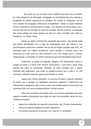 De acordo com os anúncios acima, podemos perceber que se dividem
em duas categorias de informação: divulgação de promoções/concursos culturais e
divulgação de seções específicas do cardápio. Em ambas as categorias, não há
uma unidade de divulgação institucional do Applebee‟s. Todas as peças deveriam
conter a logomarca acompanhada do slogan, que demarca de forma básica que o
anúncio trata de uma ativação da marca em questão. Quando possível, a divulgação
dos canais oficiais da marca deveria ser feita de modo completo: site, perfil no
Facebook e no Twitter e blog.

          Dentre as ações promocionais propostas pela marca, uma grande parte
não possui identificação com a rede de restaurantes, pois não reforça o seu
posicionamento americano e também não se alia ao slogan praticado pela rede. Tal
afirmação pode ser notada tomando-se como exemplo a primeira peça, que
comemora os cinco anos da rede americana com uma viagem para a França,
chegando até a contradizer os valores americanos que são transmitidos pela marca.

          Analisando as peças da segunda categoria, ela basicamente coloca a
imagem do prato e o nome, sem nenhum call-to-action, o que torna a peça muito
passiva aos olhos do consumidor. Contudo, há maior conexão com o slogan
praticado pelo Applebee‟s, pois todas as imagens provam que a rede é um Grill
americano, faltando evidenciar apenas que também é um Bar.

          Apesar das críticas colocadas, os anúncios divulgam a grande variedade
de pratos que o cardápio do Applebee‟s apresenta, ajudando a diferenciá-lo de
concorrentes e agregando valor à marca; bem como propõe ações promocionais que
conversam bem com seus principais públicos: família e jovens.

          Além das promoções pontuadas acima, que já foram praticadas pela rede,
seguem as ações promocionais que estão em vigor (as promoções variam de uma
unidade para outra):

     Happy Hour estendido (de segunda a quinta-feira, das 17h até o fechamento);
     Concurso Cultural Pedalada em Dobro Applebee‟s;
     Chococake de graça em aniversário com mais de 10 convidados;




                                                                               16
 