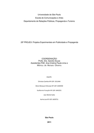 Universidade de São Paulo
               Escola de Comunicações e Artes
   Departamento de Relações Públicas, Propaganda e Turismo




28º PROJEX: Projetos Experimentais em Publicidade e Propaganda




                       COORDENAÇÃO:
                   Profa. Dra. Sandra Souza
          Assistentes PAE: Ana Cristina Paula Lima e
                 Mônica de Moraes Oliveira




                              EQUIPE:

                  Christian Zambra Nº USP: 3311444

               Décio Marques Policarpo Nº USP: 6440590

                 Guilherme Françolin Nº USP: 6441031

                          Jean Michel Gallo

                     Karina Lee Nº USP: 6439751




                            São Paulo

                               2011
 
