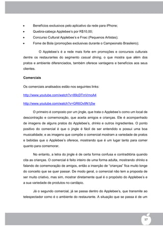       Benefícios exclusivos pelo aplicativo da rede para iPhone;
      Quebra-cabeça Applebee‟s por R$10,00;
      Concurso Cultural Applebee‟s e Fnac (Pequenos Artistas);
      Fome de Bola (promoções exclusivas durante o Campeonato Brasileiro);

            O Applebee‟s é a rede mais forte em promoções e concursos culturais
dentre os restaurantes do segmento casual dining, o que mostra que além dos
pratos e ambiente diferenciados, também oferece vantagens e benefícios aos seus
clientes.

Comerciais

Os comerciais analisados estão nos seguintes links:

http://www.youtube.com/watch?v=89cDTmVmoA4

http://www.youtube.com/watch?v=GR6Ov9N1j5w

       O primeiro é composto por um jingle, que trata o Applebee‟s como um local de
descontração e comemoração, que aceita amigos e crianças. Ele é acompanhado
de imagens de alguns pratos do Applebee‟s, drinks e outros ingredientes. O ponto
positivo do comercial é que o jingle é fácil de ser entendido e possui uma boa
musicalidade; e as imagens que compõe o comercial mostram a variedade de pratos
e bebidas que o Applebee‟s oferece, mostrando que é um lugar tanto para comer
quanto para comemorar.

       No entanto, a letra do jingle é de certa forma confusa e contraditória quando
cita as crianças. O comercial é feito inteiro de uma forma adulta, mostrando drinks e
falando de comemoração de amigos, então a inserção de “crianças” fica muito longe
do conceito que se quer passar. De modo geral, o comercial não tem a proposta de
ser muito criativo, mas sim, mostrar diretamente qual é o propósito do Applebee‟s e
a sua variedade de produtos no cardápio.

       Já o segundo comercial, já se passa dentro do Applebee‟s, que transmite ao
telespectador como é o ambiente do restaurante. A situação que se passa é de um




                                                                                  17
 