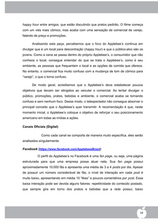 happy hour entre amigos, que estão discutindo que pratos pedirão. O filme começa
com um viés mais cômico, mas acaba com uma sensação de comercial de varejo,
falando de preço e promoções.

      Analisando esta peça, percebemos que o foco do Applebee‟s continua em
divulgar que é um local para descontração (happy hour) e que o público-alvo são os
jovens. Como a cena se passa dentro do próprio Applebee‟s, o consumidor que não
conhece o local, consegue entender do que se trata o Applebee‟s, como é seu
ambiente, as pessoas que frequentam o local e as opções de comida que oferece.
No entanto, o comercial fica muito confuso com a mudança de tom de cômico para
“varejo”, o que o torna confuso.

      De modo geral, acreditamos que o Applebee‟s deva estabelecer poucos
objetivos que devam ser atingidos ao veicular o comercial. Ao tentar divulgar o
público, promoções, pratos, bebidas e ambiente, o comercial acaba se tornando
confuso e sem nenhum foco. Desse modo, o telespectador não consegue absorver o
principal conceito que o Applebee‟s quer transmitir. A recomendação é que, neste
momento inicial, o Applebee‟s coloque o objetivo de reforçar o seu posicionamento
americano em todas as mídias e ações.

Canais Oficiais (Digital)

             Como cada canal se comporta de maneira muito específica, eles serão
analisados singularmente.

Facebook (https://www.facebook.com/ApplebeesBrasil)

          O perfil do Applebee‟s no Facebook é uma fan page, ou seja, uma página
estruturada para que uma empresa possa atuar nela. Sua fan page possui
aproximadamente 10.000 fãs e apresenta uma média de 3 a 4 posts por dia. Apesar
de possuir um número considerável de fãs, o nível de interação em cada post é
muito baixo, apresentando em média 10 “likes” e poucos comentários por post. Essa
baixa interação pode ser devida alguns fatores: repetitividade do conteúdo postado,
que sempre gira em torno dos pratos e bebidas que a rede possui; baixo




                                                                                 18
 