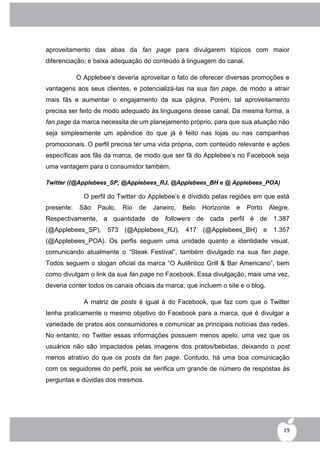 aproveitamento das abas da fan page para divulgarem tópicos com maior
diferenciação; e baixa adequação do conteúdo à linguagem do canal.

            O Applebee‟s deveria aproveitar o fato de oferecer diversas promoções e
vantagens aos seus clientes, e potencializá-las na sua fan page, de modo a atrair
mais fãs e aumentar o engajamento da sua página. Porém, tal aproveitamento
precisa ser feito de modo adequado às linguagens desse canal. Da mesma forma, a
fan page da marca necessita de um planejamento próprio, para que sua atuação não
seja simplesmente um apêndice do que já é feito nas lojas ou nas campanhas
promocionais. O perfil precisa ter uma vida própria, com conteúdo relevante e ações
específicas aos fãs da marca, de modo que ser fã do Applebee‟s no Facebook seja
uma vantagem para o consumidor também.

Twitter ((@Applebees_SP, @Applebees_RJ, @Applebees_BH e @ Applebees_POA)

              O perfil do Twitter do Applebee‟s é dividido pelas regiões em que está
presente:    São   Paulo,   Rio   de   Janeiro,   Belo   Horizonte   e   Porto   Alegre.
Respectivamente, a quantidade de followers de cada perfil é de 1.387
(@Applebees_SP), 573        (@Applebees_RJ),      417    (@Applebees_BH) e        1.357
(@Applebees_POA). Os perfis seguem uma unidade quanto a identidade visual,
comunicando atualmente o “Steak Festival”, também divulgado na sua fan page.
Todos seguem o slogan oficial da marca “O Autêntico Grill & Bar Americano”, bem
como divulgam o link da sua fan page no Facebook. Essa divulgação, mais uma vez,
deveria conter todos os canais oficiais da marca, que incluem o site e o blog.

              A matriz de posts é igual à do Facebook, que faz com que o Twitter
tenha praticamente o mesmo objetivo do Facebook para a marca, que é divulgar a
variedade de pratos aos consumidores e comunicar as principais notícias das redes.
No entanto, no Twitter essas informações possuem menos apelo, uma vez que os
usuários não são impactados pelas imagens dos pratos/bebidas, deixando o post
menos atrativo do que os posts da fan page. Contudo, há uma boa comunicação
com os seguidores do perfil, pois se verifica um grande de número de respostas às
perguntas e dúvidas dos mesmos.




                                                                                      19
 