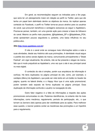 Em geral, as recomendações seguem as indicadas para a fan page,
que seria ter um planejamento maior em relação ao perfil no Twitter, para que ele
tenha um papel bem delimitado dentre os objetivos da marca. Ao replicar apenas
conteúdo do Facebook, o perfil no Twitter torna-se pouco atrativo para os usuários
do canal, que procuram benefícios e vantagens exclusivas ao seguir o Applebee‟s.
Precisa-se pensar, também, em uma grande ação para crescer a base de followers
do canal. Mesmo os perfis mais populares, @Applebees_SP e @Applebees_POA,
ainda apresentam poucos seguidores e, portanto, uma baixa influência no seu
público-alvo.

Site (http://www.applebees.com.br)

                O site é o canal onde se consegue mais informações sobre a rede e
suas atividades, desde seu histórico até suas promoções. A identidade visual segue
o padrão dos outros canais digitais da marca, comunicando principalmente o “Steak
Festival”, em vigor atualmente. No entanto, não se faz presente o slogan da marca,
fato que é muito prejudicial ao Applebee‟s, uma vez que o site é seu principal canal
no meio digital.

                O conteúdo do site é simples, porém sua arquitetura de informação é
confusa. Há itens duplicados na página principal do site, como, por exemplo, o
cardápio (Menu) do Applebee‟s, que pode ser visto tanto em um botão no header da
página, quanto na lateral direita; e o Happy Hour que é uma ação promocional,
porém também está exposto de forma duplicada na página principal. Essa
duplicação de informação confunde o usuário na navegação do site.

                Outro fator negativo é a falta de informações a respeito das ações
promocionais comunicadas no site. Podemos identificá-las, no entanto não há mais
informações, como mecânica, regulamento, período de participação, etc., o que
tornam os banners úteis apenas para dar visibilidade para as ações. Para melhorar
esse quesito, o banner poderia conter as mecânicas das promoções e um hiperlink
para o regulamento.




                                                                                  20
 