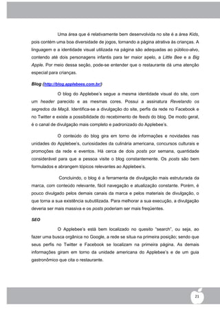 Uma área que é relativamente bem desenvolvida no site é a área Kids,
pois contém uma boa diversidade de jogos, tornando a página atrativa às crianças. A
linguagem e a identidade visual utilizada na página são adequadas ao público-alvo,
contendo até dois personagens infantis para ter maior apelo, a Little Bee e a Big
Apple. Por meio dessa seção, pode-se entender que o restaurante dá uma atenção
especial para crianças.

Blog (http://blog.applebees.com.br/)

             O blog do Applebee‟s segue a mesma identidade visual do site, com
um header parecido e as mesmas cores. Possui a assinatura Revelando os
segredos da Maçã. Identifica-se a divulgação do site, perfis da rede no Facebook e
no Twitter e existe a possibilidade do recebimento de feeds do blog. De modo geral,
é o canal de divulgação mais completo e padronizado do Applebee‟s.

             O conteúdo do blog gira em torno de informações e novidades nas
unidades do Applebee‟s, curiosidades da culinária americana, concursos culturais e
promoções da rede e eventos. Há cerca de dois posts por semana, quantidade
considerável para que a pessoa visite o blog constantemente. Os posts são bem
formulados e abrangem tópicos relevantes ao Applebee‟s.

             Concluindo, o blog é a ferramenta de divulgação mais estruturada da
marca, com conteúdo relevante, fácil navegação e atualização constante. Porém, é
pouco divulgado pelos demais canais da marca e pelos materiais de divulgação, o
que torna a sua existência subutilizada. Para melhorar a sua execução, a divulgação
deveria ser mais massiva e os posts poderiam ser mais freqüentes.

SEO

             O Applebee‟s está bem localizado no quesito “search”, ou seja, ao
fazer uma busca orgânica no Google, a rede se situa na primeira posição; sendo que
seus perfis no Twitter e Facebook se localizam na primeira página. As demais
informações giram em torno da unidade americana do Applebee‟s e de um guia
gastronômico que cita o restaurante.




                                                                                 21
 
