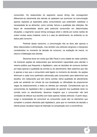 consumidor. Os restaurantes do segmento casual dining não conseguiriam
diferenciar-se claramente dos demais se optassem por promover na comunicação
apenas aspectos já esperados pelos consumidores que pretendem satisfazer a
necessidade de se alimentar, como comida, fartura e qualidade das refeições. No
leque de necessidades aberto pelo potencial consumidor em determinadas
situações, o segmento casual dining consegue atrair o cliente por outras razões de
ordem muitas vezes imaterial, como é o caso do atendimento, do ambiente ou do
status pelo consumo.

           Partindo desse raciocínio, a comunicação não se deve ater apenas a
fatos relacionados à alimentação, mas também aos atributos tangíveis e intangíveis
considerados no momento da decisão de consumo, na avaliação da marca, no
retorno e fidelização dos clientes.

           Devemos levar em conta que São Paulo é uma cidade de vasta culinária;
há inúmeras opções de restaurantes que demonstram capacidade para atender o
mesmo público que frequenta o Applebee‟s, caso as decisões de consumo tenham
por base apenas a qualidade da comida ou do atendimento. Mas sabemos que não
é apenas a isso que o consumidor está ligado no momento de decisão. As opções
diminuem a cada novo parâmetro adicionado pelo consumidor para determinar sua
escolha. Um restaurante que tem ótima comida, ótima qualidade de atendimento
pode ser preterido em virtude de sua localização ou dificuldade de proporcionar
vagas de estacionamento a todos os clientes por exemplo. Considerando que os
concorrentes do Applebee‟s têm a capacidade de garantir boa qualidade tanto na
comida como no atendimento, devemos imaginar que o consumidor não terá
condições de efetuar sua escolha com base apenas nesses atributos. A partir daqui,
surge a necessidade de comunicar ao consumidor quais são os elementos que
compõem o produto oferecido pelo Applebee‟s, para que no momento de decisão o
cliente possa visualizar traços de distinção na comparação com a concorrência.




                                                                                 24
 
