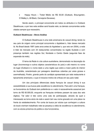       Happy Hours – Ticket Médio de R$ 50,00 (Outback, Braungarten,
      O´Malley´s, All Black, Cervejaria Devassa).

          Sendo assim, o principal concorrente em todos os atributos é o Outback
Steakhouse, e por isso esta análise será focada nele; os demais concorrentes serão
citados sempre que necessário.

Outback Steakhouse – Breve Análise

          O Outback Steakhouse é uma rede americana de casual dining, tendo no
seu país de origem como principal concorrente o Applebee´s, líder desse mercado
lá. No Brasil desde 1997 (sete anos antes do Applebee´s, que veio em 2004), a rede
é líder de mercado com 34 restaurantes concentrados na região Sudeste e com
presença também nas regiões Sul, Nordeste e Centro Oeste (segunda fase de
expansão da rede).

          O tema da Rede é o da cultura australiana, demonstrado na decoração do
lugar (boomerangs e outros objetos característicos do país) e até mesmo no nome
do lugar (Outback é o nome dado a uma região que cobre a maior parte do interior
da Austrália, caracterizada por paisagens desérticas cobertas por areia grossa e
avermelhada). Porém, grande parte do cardápio apresentado por este restaurante é
tipicamente americano, o que é inclusive motivo de críticas em seu país natal.

          Um dos principais diferenciais desta franquia de casual dining é sua
acessibilidade e sua busca pela excelência no atendimento. Para abrir uma franquia,
os funcionários do Outback tem preferência e o valor é razoavelmente acessível (em
torno de R$ 60.000,00, enquanto as franquias similares passam da casa dos seis
dígitos). Tal valor é tido como uma cota de participação, através da qual o
interessado se torna sócio da rede e assim tem seu nome gravado em uma placa na
frente do estabelecimento. Por conta da busca por sócios que conheçam a cultura
do local e tenham trabalhado nele se perpetua a idéia de excelência no atendimento,
com os sócios próximos do público e dos funcionários.




                                                                                 26
 