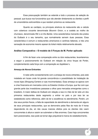 Essa preocupação também se estende a todo o processo de seleção de
pessoal, que busca nos funcionários que vão atender diretamente os clientes o perfil
de universitários extrovertidos e que residam próximos ao restaurante.

          Quanto ao cardápio, os principais atrativos do restaurante são a cebola
com cobertura crocante denominada Bloomin Onion, e a costela ao molho de
churrasco, denominada Rib´s on the Barbie. Uma característica marcante dos pratos
do Outback é o seu tamanho, que normalmente servem duas pessoas. Essa
característica é comum a restaurantes americanos e cantinas italianas, e trás uma
sensação de economia mesmo apesar do ticket médio relativamente elevado.


Análise Comparativa – O modelo de 5 Forças de M. Porter aplicado


          A fim de fazer uma comparação entre os dois restaurantes, levantaremos
a seguir o posicionamento do Outback em relação às cinco forças de Porter,
complementando cada força com a comparação ao Applebee´s.

Ameaça de Novos Entrantes

          A rede sofre constantemente com a ameaça de novos entrantes, pois está
instalada em locais onde há grande concorrência e possibilidade de instalação de
novas lojas (Shopping Centers e ruas movimentadas). Essa ameaça se agrava com
a crise financeira em mercados como os Estados Unidos e Europa, que fez com que
grande parte dos investidores passasse a olhar para mercados emergentes como o
brasileiro. A maior defesa do Outback em relação a isso é o fato de ter sido um dos
primeiros restaurantes deste segmento a entrar no país e por isso ter se
estabelecido como referencia, além de ter a excelência no atendimento. Porém, um
dos seus pontos fracos, a falta de capacidade de atendimento a demanda em alguns
de seus principais restaurantes, que se demonstra pelas filas de mais de 4 horas
dependendo do dia, só não causa maiores efeitos pois os clientes não veem
concorrentes à altura e assim se submetem a filas enormes. Caso haja concorrentes
bem posicionados, isso pode se tornar algo prejudicial à marca do estabelecimento.




                                                                                  27
 