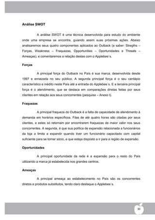 Análise SWOT


          A análise SWOT é uma técnica desenvolvida para estudo do ambiente
onde uma empresa se encontra, guiando assim suas próximas ações. Abaixo
analisaremos seus quatro componentes aplicados ao Outback (a saber: Stregths –
Forças, Weakness – Fraquezas, Opportunities – Oportunidades e Threats –
Ameaças), e comentaremos a relação destas com o Applebee´s.

Forças

          A principal força do Outback no País é sua marca, desenvolvida desde
1997 e enraizada no seu público. A segunda principal força é o seu cardápio
característico e inédito neste País até a entrada do Applebee´s. E a terceira principal
força é o atendimento, que se destaca em comparações diretas feitas por seus
clientes em relação aos seus concorrentes (pesquisa – Anexo I).

Fraquezas

          A principal fraqueza do Outback é a falta de capacidade de atendimento à
demanda em horários específicos. Filas de até quatro horas são citadas por seus
clientes, e estes só retornam por encontrarem fraquezas de maior valor nos seus
concorrentes. A segunda, é que sua política de expansão relacionada a funcionários
da loja a limita a expandir quando tiver um funcionário capacitado com capital
suficiente para se tornar sócio, e que esteja disposto a ir para a região de expansão.

Oportunidades

          A principal oportunidade da rede é a expansão para o resto do País
utilizando a marca já estabelecida nos grandes centros.

Ameaças

          A principal ameaça ao estabelecimento no País são os concorrentes
diretos e produtos substitutos, tendo claro destaque o Applebee´s.




                                                                                    30
 