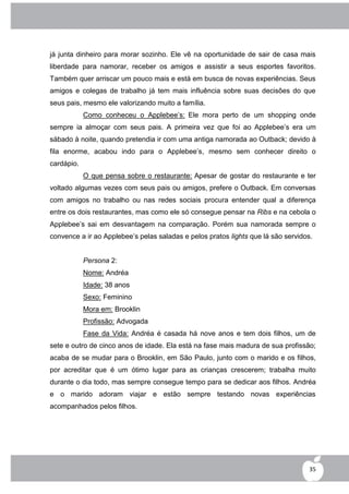 já junta dinheiro para morar sozinho. Ele vê na oportunidade de sair de casa mais
liberdade para namorar, receber os amigos e assistir a seus esportes favoritos.
Também quer arriscar um pouco mais e está em busca de novas experiências. Seus
amigos e colegas de trabalho já tem mais influência sobre suas decisões do que
seus pais, mesmo ele valorizando muito a família.
            Como conheceu o Applebee‟s: Ele mora perto de um shopping onde
sempre ia almoçar com seus pais. A primeira vez que foi ao Applebee‟s era um
sábado à noite, quando pretendia ir com uma antiga namorada ao Outback; devido à
fila enorme, acabou indo para o Applebee‟s, mesmo sem conhecer direito o
cardápio.
            O que pensa sobre o restaurante: Apesar de gostar do restaurante e ter
voltado algumas vezes com seus pais ou amigos, prefere o Outback. Em conversas
com amigos no trabalho ou nas redes sociais procura entender qual a diferença
entre os dois restaurantes, mas como ele só consegue pensar na Ribs e na cebola o
Applebee‟s sai em desvantagem na comparação. Porém sua namorada sempre o
convence a ir ao Applebee‟s pelas saladas e pelos pratos lights que lá são servidos.


            Persona 2:
            Nome: Andréa
            Idade: 38 anos
            Sexo: Feminino
            Mora em: Brooklin
            Profissão: Advogada
            Fase da Vida: Andréa é casada há nove anos e tem dois filhos, um de
sete e outro de cinco anos de idade. Ela está na fase mais madura de sua profissão;
acaba de se mudar para o Brooklin, em São Paulo, junto com o marido e os filhos,
por acreditar que é um ótimo lugar para as crianças crescerem; trabalha muito
durante o dia todo, mas sempre consegue tempo para se dedicar aos filhos. Andréa
e o marido adoram viajar e estão sempre testando novas experiências
acompanhados pelos filhos.




                                                                                   35
 