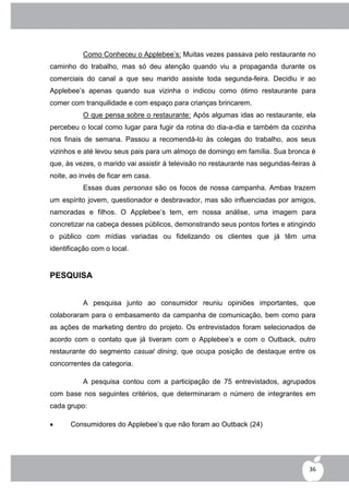 Como Conheceu o Applebee‟s: Muitas vezes passava pelo restaurante no
caminho do trabalho, mas só deu atenção quando viu a propaganda durante os
comerciais do canal a que seu marido assiste toda segunda-feira. Decidiu ir ao
Applebee‟s apenas quando sua vizinha o indicou como ótimo restaurante para
comer com tranquilidade e com espaço para crianças brincarem.
          O que pensa sobre o restaurante: Após algumas idas ao restaurante, ela
percebeu o local como lugar para fugir da rotina do dia-a-dia e também da cozinha
nos finais de semana. Passou a recomendá-lo às colegas do trabalho, aos seus
vizinhos e até levou seus pais para um almoço de domingo em família. Sua bronca é
que, às vezes, o marido vai assistir à televisão no restaurante nas segundas-feiras à
noite, ao invés de ficar em casa.
          Essas duas personas são os focos de nossa campanha. Ambas trazem
um espírito jovem, questionador e desbravador, mas são influenciadas por amigos,
namoradas e filhos. O Applebee‟s tem, em nossa análise, uma imagem para
concretizar na cabeça desses públicos, demonstrando seus pontos fortes e atingindo
o público com mídias variadas ou fidelizando os clientes que já têm uma
identificação com o local.


PESQUISA


          A pesquisa junto ao consumidor reuniu opiniões importantes, que
colaboraram para o embasamento da campanha de comunicação, bem como para
as ações de marketing dentro do projeto. Os entrevistados foram selecionados de
acordo com o contato que já tiveram com o Applebee‟s e com o Outback, outro
restaurante do segmento casual dining, que ocupa posição de destaque entre os
concorrentes da categoria.

          A pesquisa contou com a participação de 75 entrevistados, agrupados
com base nos seguintes critérios, que determinaram o número de integrantes em
cada grupo:

     Consumidores do Applebee‟s que não foram ao Outback (24)




                                                                                  36
 