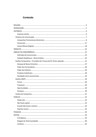 Conteúdo


RESUMO .................................................................................................................................................. 4
INTRODUÇÃO .......................................................................................................................................... 5
HISTÓRICO ............................................................................................................................................... 6
       Empresa cliente ............................................................................................................................... 6
   Histórico da comunicação ................................................................................................................... 7
       Campanhas Promocionais (Anúncios) ............................................................................................. 8
       Comerciais ..................................................................................................................................... 17
       Canais Oficiais (Digital) .................................................................................................................. 18
PRODUTO .............................................................................................................................................. 23
ANÁLISE DA CONCORRÊNCIA ................................................................................................................ 25
       Definição de Concorrentes ............................................................................................................ 25
       Outback Steakhouse – Breve Análise ............................................................................................ 26
   Análise Comparativa – O modelo de 5 Forças de M. Porter aplicado .............................................. 27
       Ameaça de Novos Entrantes ......................................................................................................... 27
       Poder dos Fornecedores ............................................................................................................... 28
       Poder dos Clientes......................................................................................................................... 28
       Produtos Substitutos ..................................................................................................................... 28
       Rivalidade entre concorrentes ...................................................................................................... 29
   Análise SWOT .................................................................................................................................... 30
       Forças ............................................................................................................................................ 30
       Fraquezas ...................................................................................................................................... 30
       Oportunidades .............................................................................................................................. 30
       Ameaças ........................................................................................................................................ 30
   Análise de Campanhas ...................................................................................................................... 31
PÚBLICO ................................................................................................................................................ 33
       Onde está: ..................................................................................................................................... 33
       São Paulo capital: .......................................................................................................................... 33
       Grande São Paulo e Interior: ......................................................................................................... 34
       Espíritos Jovens ............................................................................................................................. 34
PESQUISA .............................................................................................................................................. 36
DEFESA .................................................................................................................................................. 39
       O Problema.................................................................................................................................... 39
       Resgate da ‘Americaneidade’ ........................................................................................................ 40
       Conforto ........................................................................................................................................ 42
 