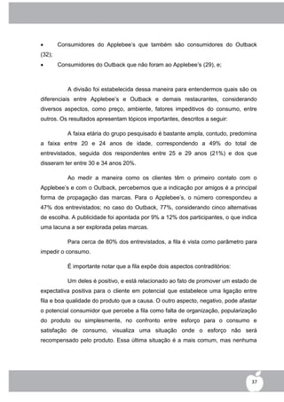        Consumidores do Applebee‟s que também são consumidores do Outback
(32);
       Consumidores do Outback que não foram ao Applebee‟s (29), e;



           A divisão foi estabelecida dessa maneira para entendermos quais são os
diferenciais entre Applebee‟s e Outback e demais restaurantes, considerando
diversos aspectos, como preço, ambiente, fatores impeditivos do consumo, entre
outros. Os resultados apresentam tópicos importantes, descritos a seguir:

           A faixa etária do grupo pesquisado é bastante ampla, contudo, predomina
a faixa entre 20 e 24 anos de idade, correspondendo a 49% do total de
entrevistados, seguida dos respondentes entre 25 e 29 anos (21%) e dos que
disseram ter entre 30 e 34 anos 20%.

           Ao medir a maneira como os clientes têm o primeiro contato com o
Applebee‟s e com o Outback, percebemos que a indicação por amigos é a principal
forma de propagação das marcas. Para o Applebee‟s, o número correspondeu a
47% dos entrevistados; no caso do Outback, 77%, considerando cinco alternativas
de escolha. A publicidade foi apontada por 9% a 12% dos participantes, o que indica
uma lacuna a ser explorada pelas marcas.

           Para cerca de 80% dos entrevistados, a fila é vista como parâmetro para
impedir o consumo.

           É importante notar que a fila expõe dois aspectos contraditórios:

           Um deles é positivo, e está relacionado ao fato de promover um estado de
expectativa positiva para o cliente em potencial que estabelece uma ligação entre
fila e boa qualidade do produto que a causa. O outro aspecto, negativo, pode afastar
o potencial consumidor que percebe a fila como falta de organização, popularização
do produto ou simplesmente, no confronto entre esforço para o consumo e
satisfação de consumo, visualiza uma situação onde o esforço não será
recompensado pelo produto. Essa última situação é a mais comum, mas nenhuma




                                                                                  37
 