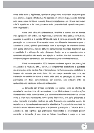 delas afeta muito o Applebee‟s, que tem o preço como maior fator impeditivo para
seus clientes. Já para o Outback, a fila aparece em primeiro lugar, seguida de longe
pelo preço, o que certifica a resposta dos entrevistados que, em número expressivo
– 94%, apontaram a fila como problema maior para o Outback, quando comparado
com o Applebee‟s.

          Entre cinco atributos apresentados, ambiente e comida são os fatores
mais apreciados em ambos. No Applebee‟s, o ambiente lidera (83%); no Outback,
acontece o contrário, e a comida (55%) está muito à frente do ambiente (28%), na
percepção do consumidor. Esse quadro revela um diferencial interessante para o
Applebee‟s, já que, quando questionados sobre a apreciação da comida de acordo
com quatro alternativas, mais de 85% dos consumidores de ambos declararam que
a qualidade é o atributo de maior destaque. Assim, se a comparação entre a
qualidade dos pratos não resulta em rejeição a nenhum dos dois restaurantes, a
diferenciação pode ser exercida pelo ambiente e/ou pela variedade oferecida.

          Entre os entrevistados, 75% disseram conhecer alguma das promoções
do Applebee‟s (Outback, 34%), porém, ao compararmos diretamente a qualidade
das promoções entre os dois, fica evidenciado que nenhum conseguiu estabelecer a
imagem de inovador por meio delas. Há um campo potencial que pode ser
trabalhado no sentido de tornar a marca mais ativa na percepção do cliente. As
promoções em datas comemorativas, por exemplo, não estavam entre as
conhecidas pelo público de ambos os restaurantes.

          A demanda por brindes demonstra ser grande entre os clientes do
Applebee‟s, mas isso pode não se relacionar com a fidelização ou com outras ações
interessantes à rede. Consideramos que os entrevistados que indicaram os brindes
como o fator mais interessante, entre quatro alternativas, têm certa propensão à
achar relevante promoções relativas ao valor financeiro dos produtos. Assim, de
certa forma, a demanda pode ser considerada elástica. O preço ainda é um fator de
influência muito relevante tanto para o Applebee‟s quanto para o Outback. Para o
Applebee‟s, isso significa que promoções relacionadas à precificação podem
aumentar a demanda, já que entre os fatores impeditivos o preço é o mais




                                                                                  38
 