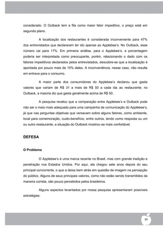considerado. O Outback tem a fila como maior fator impeditivo, o preço está em
segundo plano.

          A localização dos restaurantes é considerada inconveniente para 47%
dos entrevistados que declararam ter ido apenas ao Applebee‟s. No Outback, esse
número cai para 17%. Em primeira análise, para o Applebee‟s, a porcentagem
poderia ser interpretada como preocupante, porém, relacionando o dado com os
fatores impeditivos declarados pelos entrevistados, descobre-se que a localização é
apontada por pouco mais de 10% deles. A inconveniência, nesse caso, não resulta
em entrave para o consumo.

          A maior parte dos consumidores do Applebee‟s declarou que gasta
valores que variam de R$ 31 a mais de R$ 50 a cada ida ao restaurante; no
Outback, a maioria diz que gasta geralmente acima de R$ 50.

          A pesquisa revelou que a comparação entre Applebee‟s e Outback pode
não ser o meio mais adequado para uma campanha de comunicação do Applebee‟s,
já que nas perguntas objetivas que versavam sobre alguns fatores, como ambiente,
local para comemoração, custo-benefício, entre outros, tendo como resposta ou um
ou outro restaurante, a situação do Outback mostrou-se mais confortável.


DEFESA


O Problema

          O Applebee‟s é uma marca recente no Brasil, mas com grande tradição e
penetração nos Estados Unidos. Por aqui, ela chegou sete anos depois do seu
principal concorrente, o que a deixa bem atrás em questão de imagem na percepção
do público. Alguns de seus principais valores, como não estão sendo transmitidos da
maneira correta, são pouco percebidos pelos brasileiros.

          Alguns aspectos levantados por nossa pesquisa apresentaram possíveis
estratégias:




                                                                                 39
 