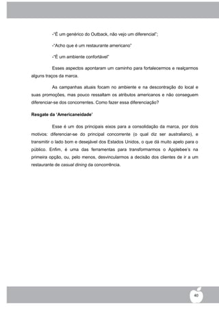 -“É um genérico do Outback, não vejo um diferencial”;

          -“Acho que é um restaurante americano”

          -“É um ambiente confortável”

          Esses aspectos apontaram um caminho para fortalecermos e realçarmos
alguns traços da marca.

          As campanhas atuais focam no ambiente e na descontração do local e
suas promoções, mas pouco ressaltam os atributos americanos e não conseguem
diferenciar-se dos concorrentes. Como fazer essa diferenciação?

Resgate da ‘Americaneidade’

          Esse é um dos principais eixos para a consolidação da marca, por dois
motivos: diferenciar-se do principal concorrente (o qual diz ser australiano), e
transmitir o lado bom e desejável dos Estados Unidos, o que dá muito apelo para o
público. Enfim, é uma das ferramentas para transformarmos o Applebee‟s na
primeira opção, ou, pelo menos, desvincularmos a decisão dos clientes de ir a um
restaurante de casual dining da concorrência.




                                                                               40
 