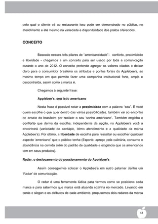 pelo qual o cliente vá ao restaurante isso pode ser demonstrado no público, no
atendimento e até mesmo na variedade e disponibilidade dos pratos oferecidos.


CONCEITO


          Baseado nesses três pilares de “americaneidade”– conforto, proximidade
e liberdade - chegamos a um conceito para ser usado por toda a comunicação
durante o ano de 2012. O conceito pretende agregar os valores citados e deixar
claro para o consumidor brasileiro os atributos e pontos fortes do Applebee‟s, ao
mesmo tempo em que permite fazer uma campanha institucional forte, ampla e
descontraída, assim como a marca é.

          Chegamos à seguinte frase:

          Applebee’s, seu lado americano

          Nesta frase é possível notar a proximidade com a palavra “seu”. É você
quem escolhe o que quer dentro das várias possibilidades, também vai ao encontro
do anseio do brasileiro por realizar o seu „sonho americano‟. Também engloba o
conforto que deriva da escolha; independente da opção, no Applebee‟s você a
encontrará (variedade do cardápio, ótimo atendimento e a qualidade da marca
Applebee‟s). Por último, a liberdade de escolha para ressaltar ou escolher qualquer
aspecto „americano‟ que o público tenha (Esporte, apreço pela culinária, consumo e
abundância na comida além do padrão de qualidade e exigência que os americanos
tem em seus produtos).

Radar, o deslocamento do poscionamento do Applebee’s

          Assim conseguimos colocar o Applebee‟s em outro patamar dentro um
„Radar‟ de comunicação.

          O radar é uma ferramenta lúdica para vermos como se posiciona cada
marca e para sabermos que marca está atuando sozinha no mercado. Levando em
conta o slogan e os atributos de cada ambiente, propusemos dois radares da marca




                                                                                 43
 