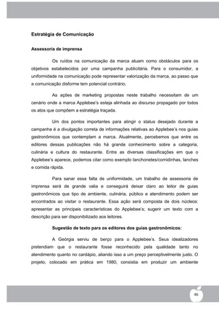 Estratégia de Comunicação


Assessoria de imprensa

          Os ruídos na comunicação da marca atuam como obstáculos para os
objetivos estabelecidos por uma campanha publicitária. Para o consumidor, a
uniformidade na comunicação pode representar valorização da marca, ao passo que
a comunicação disforme tem potencial contrário.

          As ações de marketing propostas neste trabalho necessitam de um
cenário onde a marca Applebee‟s esteja alinhada ao discurso propagado por todos
os atos que compõem a estratégia traçada.

          Um dos pontos importantes para atingir o status desejado durante a
campanha é a divulgação correta de informações relativas ao Applebee‟s nos guias
gastronômicos que contemplam a marca. Atualmente, percebemos que entre os
editores dessas publicações não há grande conhecimento sobre a categoria,
culinária e cultura do restaurante. Entre as diversas classificações em que o
Applebee‟s aparece, podemos citar como exemplo lanchonetes/comidinhas, lanches
e comida rápida.

          Para sanar essa falta de uniformidade, um trabalho de assessoria de
imprensa será de grande valia e conseguirá deixar claro ao leitor de guias
gastronômicos que tipo de ambiente, culinária, público e atendimento podem ser
encontrados ao visitar o restaurante. Essa ação será composta de dois núcleos:
apresentar as principais características do Applebee‟s; sugerir um texto com a
descrição para ser disponibilizado aos leitores.

          Sugestão de texto para os editores dos guias gastronômicos:

          A Geórgia serviu de berço para o Applebee‟s. Seus idealizadores
pretendiam que o restaurante fosse reconhecido pela qualidade tanto no
atendimento quanto no cardápio, aliando isso a um preço perceptivelmente justo. O
projeto, colocado em prática em 1980, consistia em produzir um ambiente




                                                                               46
 