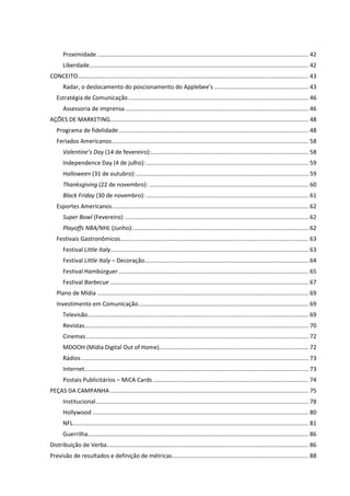 Proximidade .................................................................................................................................. 42
       Liberdade....................................................................................................................................... 42
CONCEITO .............................................................................................................................................. 43
       Radar, o deslocamento do poscionamento do Applebee’s .......................................................... 43
   Estratégia de Comunicação ............................................................................................................... 46
       Assessoria de imprensa ................................................................................................................. 46
AÇÕES DE MARKETING .......................................................................................................................... 48
   Programa de fidelidade ..................................................................................................................... 48
   Feriados Americanos ......................................................................................................................... 58
       Valentine’s Day (14 de fevereiro):................................................................................................. 58
       Independence Day (4 de julho): .................................................................................................... 59
       Halloween (31 de outubro): .......................................................................................................... 59
       Thanksgiving (22 de novembro): .................................................................................................. 60
       Black Friday (30 de novembro): .................................................................................................... 61
   Esportes Americanos ......................................................................................................................... 62
       Super Bowl (Fevereiro): ................................................................................................................. 62
       Playoffs NBA/NHL (Junho):............................................................................................................ 62
   Festivais Gastronômicos.................................................................................................................... 63
       Festival Little Italy.......................................................................................................................... 63
       Festival Little Italy – Decoração..................................................................................................... 64
       Festival Hambúrguer ..................................................................................................................... 65
       Festival Barbecue .......................................................................................................................... 67
   Plano de Mídia .................................................................................................................................. 69
   Investimento em Comunicação......................................................................................................... 69
       Televisão........................................................................................................................................ 69
       Revistas.......................................................................................................................................... 70
       Cinemas ......................................................................................................................................... 72
       MDOOH (Mídia Digital Out of Home)............................................................................................ 72
       Rádios ............................................................................................................................................ 73
       Internet.......................................................................................................................................... 73
       Postais Publicitários – MiCA Cards ................................................................................................ 74
PEÇAS DA CAMPANHA .......................................................................................................................... 75
       Institucional ................................................................................................................................... 78
       Hollywood ..................................................................................................................................... 80
       NFL ................................................................................................................................................. 81
       Guerrilha........................................................................................................................................ 86
Distribuição de Verba ............................................................................................................................ 86
Previsão de resultados e definição de métricas.................................................................................... 88
 