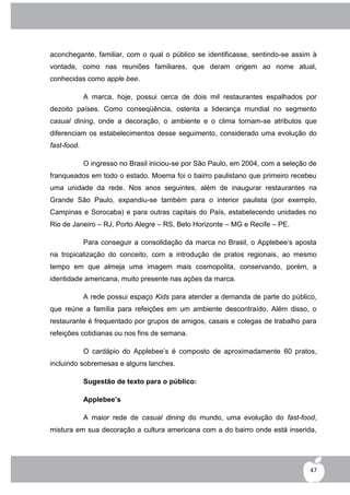 aconchegante, familiar, com o qual o público se identificasse, sentindo-se assim à
vontade, como nas reuniões familiares, que deram origem ao nome atual,
conhecidas como apple bee.

             A marca, hoje, possui cerca de dois mil restaurantes espalhados por
dezoito países. Como conseqüência, ostenta a liderança mundial no segmento
casual dining, onde a decoração, o ambiente e o clima tornam-se atributos que
diferenciam os estabelecimentos desse seguimento, considerado uma evolução do
fast-food.

             O ingresso no Brasil iniciou-se por São Paulo, em 2004, com a seleção de
franqueados em todo o estado. Moema foi o bairro paulistano que primeiro recebeu
uma unidade da rede. Nos anos seguintes, além de inaugurar restaurantes na
Grande São Paulo, expandiu-se também para o interior paulista (por exemplo,
Campinas e Sorocaba) e para outras capitais do País, estabelecendo unidades no
Rio de Janeiro – RJ, Porto Alegre – RS, Belo Horizonte – MG e Recife – PE.

             Para conseguir a consolidação da marca no Brasil, o Applebee‟s aposta
na tropicalização do conceito, com a introdução de pratos regionais, ao mesmo
tempo em que almeja uma imagem mais cosmopolita, conservando, porém, a
identidade americana, muito presente nas ações da marca.

             A rede possui espaço Kids para atender a demanda de parte do público,
que reúne a família para refeições em um ambiente descontraído. Além disso, o
restaurante é frequentado por grupos de amigos, casais e colegas de trabalho para
refeições cotidianas ou nos fins de semana.

             O cardápio do Applebee‟s é composto de aproximadamente 60 pratos,
incluindo sobremesas e alguns lanches.

             Sugestão de texto para o público:

             Applebee’s

             A maior rede de casual dining do mundo, uma evolução do fast-food,
mistura em sua decoração a cultura americana com a do bairro onde está inserida,




                                                                                   47
 