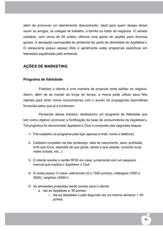 além de promover um atendimento descontraído, ideal para quem deseja deixar
reunir os amigos, os colegas de trabalho, a família ou tratar de negócios. O variado
cardápio, com cerca de 60 pratos, oferece uma gama de opções para diversos
gostos. A sensação cosmopolita do ambiente faz parte da identidade do Applebee‟s.
O restaurante possui espaço Kids e geralmente exibe programas esportivos em
televisões espalhadas pelo ambiente.


AÇÕES DE MARKETING


Programa de fidelidade

          Fidelizar o cliente é uma maneira de propiciar certa solidez ao negócio.
Assim, além de se manter ao longo do tempo, a marca pode utilizar seus fiéis
clientes para atrair novos consumidores com o auxílio da propaganda espontânea
fornecida pelos que já a conhecem.

          Pensando dessa maneira, idealizamos um programa de fidelidade que
tem como objetivo promover a fortificação da base de consumidores do Applebee‟s.
Tal programa foi denominado Applebee’s Club é composto das seguintes etapas:

   1- Pré-cadastro no programa pela loja (apenas e-mail, nome e telefone);

   2- Cadastro completo via site (endereço, data de nascimento, sexo, profissão,
      time que torce, esportes de que gosta, séries a que assiste, conectar suas
      redes sociais, etc...)

   3- O cliente recebe o cartão RFID em casa, juntamente com um pequeno
      manual que explica o Applebee´s Club

   4- O clube possuí 3 níveis: well-known (0 a 1500 pontos), colleague (1500 a
      3000), neighbor (3000+)

   5- As atividades propostas darão pontos para o cliente:
         a. Ida ao Applebee´s: 50 pontos
                 i. Ida ao Applebee´s pela segunda vez na mesma semana: + 40
                    pontos




                                                                                   48
 