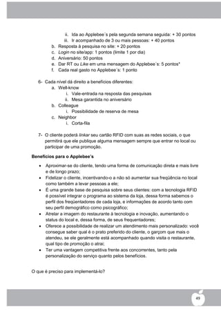 ii. Ida ao Applebee´s pela segunda semana seguida: + 30 pontos
                 iii. Ir acompanhado de 3 ou mais pessoas: + 40 pontos
          b.   Resposta à pesquisa no site: + 20 pontos
          c.   Login no site/app: 1 pontos (limite 1 por dia)
          d.   Aniversário: 50 pontos
          e.   Dar RT ou Like em uma mensagem do Applebee´s: 5 pontos*
          f.   Cada real gasto no Applebee´s: 1 ponto

   6- Cada nível dá direito a benefícios diferentes:
        a. Well-know
                i. Vale-entrada na resposta das pesquisas
               ii. Mesa garantida no aniversário
        b. Colleague
                i. Possibilidade de reserva de mesa
        c. Neighbor
                i. Corta-fila

   7- O cliente poderá linkar seu cartão RFID com suas as redes sociais, o que
      permitirá que ele publique alguma mensagem sempre que entrar no local ou
      participar de uma promoção.

Benefícios para o Applebee’s

      Aproximar-se do cliente, tendo uma forma de comunicação direta e mais livre
       e de longo prazo;
      Fidelizar o cliente, incentivando-o a não só aumentar sua freqüência no local
       como também a levar pessoas a ele;
      É uma grande base de pesquisa sobre seus clientes: com a tecnologia RFID
       é possível integrar o programa ao sistema da loja, dessa forma sabemos o
       perfil dos freqüentadores de cada loja, e informações de acordo tanto com
       seu perfil demográfico como psicográfico;
      Atrelar a imagem do restaurante à tecnologia e inovação, aumentando o
       status do local e, dessa forma, de seus frequentadores;
      Oferece a possibilidade de realizar um atendimento mais personalizado: você
       consegue saber qual é o prato preferido do cliente, o garçom que mais o
       atendeu, se ele geralmente está acompanhado quando visita o restaurante,
       qual tipo de promoção o atrai;
      Ter uma vantagem competitiva frente aos concorrentes, tanto pela
       personalização do serviço quanto pelos benefícios.


O que é preciso para implementá-lo?




                                                                                   49
 