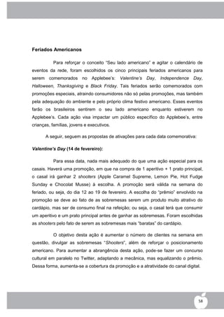 Feriados Americanos

           Para reforçar o conceito “Seu lado americano” e agitar o calendário de
eventos da rede, foram escolhidos os cinco principais feriados americanos para
serem    comemorados no       Applebee‟s:   Valentine’s Day,   Independence   Day,
Halloween, Thanksgiving e Black Friday. Tais feriados serão comemorados com
promoções especiais, atraindo consumidores não só pelas promoções, mas também
pela adequação do ambiente e pelo próprio clima festivo americano. Esses eventos
farão os brasileiros sentirem o seu lado americano enquanto estiverem no
Applebee‟s. Cada ação visa impactar um público específico do Applebee‟s, entre
crianças, famílias, jovens e executivos.

        A seguir, seguem as propostas de ativações para cada data comemorativa:

Valentine’s Day (14 de fevereiro):

           Para essa data, nada mais adequado do que uma ação especial para os
casais. Haverá uma promoção, em que na compra de 1 aperitivo + 1 prato principal,
o casal irá ganhar 2 shooters (Apple Caramel Supreme, Lemon Pie, Hot Fudge
Sunday e Chocolat Musse) à escolha. A promoção será válida na semana do
feriado, ou seja, do dia 12 ao 19 de fevereiro. A escolha do “prêmio” envolvido na
promoção se deve ao fato de as sobremesas serem um produto muito atrativo do
cardápio, mas ser de consumo final na refeição; ou seja, o casal terá que consumir
um aperitivo e um prato principal antes de ganhar as sobremesas. Foram escolhidas
as shooters pelo fato de serem as sobremesas mais “baratas” do cardápio.

           O objetivo desta ação é aumentar o número de clientes na semana em
questão, divulgar as sobremesas “Shooters”, além de reforçar o posicionamento
americano. Para aumentar a abrangência desta ação, pode-se fazer um concurso
cultural em paralelo no Twitter, adaptando a mecânica, mas equalizando o prêmio.
Dessa forma, aumenta-se a cobertura da promoção e a atratividade do canal digital.




                                                                                  58
 