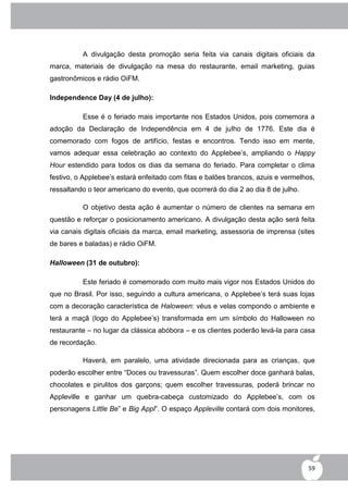 A divulgação desta promoção seria feita via canais digitais oficiais da
marca, materiais de divulgação na mesa do restaurante, email marketing, guias
gastronômicos e rádio OiFM.

Independence Day (4 de julho):

          Esse é o feriado mais importante nos Estados Unidos, pois comemora a
adoção da Declaração de Independência em 4 de julho de 1776. Este dia é
comemorado com fogos de artifício, festas e encontros. Tendo isso em mente,
vamos adequar essa celebração ao contexto do Applebee‟s, ampliando o Happy
Hour estendido para todos os dias da semana do feriado. Para completar o clima
festivo, o Applebee‟s estará enfeitado com fitas e balões brancos, azuis e vermelhos,
ressaltando o teor americano do evento, que ocorrerá do dia 2 ao dia 8 de julho.

          O objetivo desta ação é aumentar o número de clientes na semana em
questão e reforçar o posicionamento americano. A divulgação desta ação será feita
via canais digitais oficiais da marca, email marketing, assessoria de imprensa (sites
de bares e baladas) e rádio OiFM.

Halloween (31 de outubro):

          Este feriado é comemorado com muito mais vigor nos Estados Unidos do
que no Brasil. Por isso, seguindo a cultura americana, o Applebee‟s terá suas lojas
com a decoração característica de Haloween: véus e velas compondo o ambiente e
terá a maçã (logo do Applebee‟s) transformada em um símbolo do Halloween no
restaurante – no lugar da clássica abóbora – e os clientes poderão levá-la para casa
de recordação.

          Haverá, em paralelo, uma atividade direcionada para as crianças, que
poderão escolher entre “Doces ou travessuras”. Quem escolher doce ganhará balas,
chocolates e pirulitos dos garçons; quem escolher travessuras, poderá brincar no
Appleville e ganhar um quebra-cabeça customizado do Applebee‟s, com os
personagens Little Be” e Big Appl”. O espaço Appleville contará com dois monitores,




                                                                                   59
 