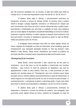 que irão promover atividades com as crianças. A ação será válida para todas as
crianças de 5 a 12 anos que frequentarem a loja, nos dias 26, 27, 28, 29, 30 e 31.

          O objetivo desta ação é reforçar o posicionamento americano do
restaurante, aumentar o número de clientes “família” na semana, atrair o público
infantil e divulgar o espaço Appleville, tornando-o um diferencial em relação aos
seus concorrentes. Uma forma de tornar o evento impactante para o público jovem,
aproveitando a ambientação que será feita e a agitação do local, seria adaptá-la
para os canais digitais do Applebee‟s (Facebook/Twitter/Blog) via Concurso Cultural,
propondo a seguinte mecânica: a melhor resposta à pergunta Qual travessura você
faria para poder ir de graça no Applebee’s? ganhará um jantar no valor de R$100.
Válido para pessoas acima de 18 anos.

          A divulgação desta promoção seria feita via canais digitais oficiais da
marca, materiais de divulgação na mesa do restaurante, email marketing, guias de
entretenimento (que abrangerá atividades focadas no “Dia das Bruxas”), rádio
AlfaFM e rádio Disney. Dessa forma, acreditamos que ambos os públicos da
promoção (famílias e crianças) seriam impactados de alguma forma pelo evento.

Thanksgiving (22 de novembro):

          Neste feriado, vamos aproveitar o valor cultural que ele tem para os
americanos - que é tido como um dia de gratidão e comemorado com reuniões
familiares – para inseri-lo no mote da campanha do Applebee‟s, que será de
agradecimento a todos os seus clientes. Para isso, a rede promoverá um menu
especial com comidas típicas do “Thanksgiving”: peru com cranberry sauce (prato
principal), gravy e mashed potatoes (acompanhamentos) e apple pie (sobremesa). O
evento seguirá com uma ação promocional, em que na compra do prato principal + 2
acompanhamentos, o participante receberá a sobremesa grátis. A ação será válida
para todos os clientes que frequentarem o Applebee‟s, do dia 19 a 25 de novembro.

          O objetivo desta ação é reforçar o posicionamento americano do
restaurante e aumentar o número de clientes da semana. Sua divulgação será
promovida canais digitais oficiais da marca, materiais de divulgação na mesa do




                                                                                     60
 