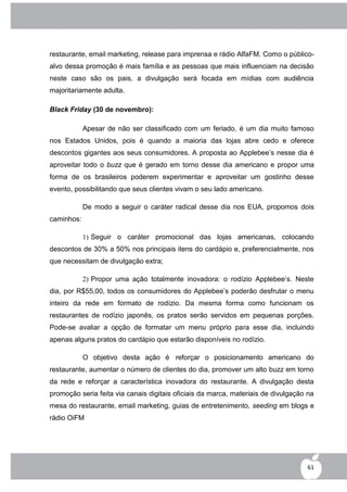 restaurante, email marketing, release para imprensa e rádio AlfaFM. Como o público-
alvo dessa promoção é mais família e as pessoas que mais influenciam na decisão
neste caso são os pais, a divulgação será focada em mídias com audiência
majoritariamente adulta.

Black Friday (30 de novembro):

            Apesar de não ser classificado com um feriado, é um dia muito famoso
nos Estados Unidos, pois é quando a maioria das lojas abre cedo e oferece
descontos gigantes aos seus consumidores. A proposta ao Applebee‟s nesse dia é
aproveitar todo o buzz que é gerado em torno desse dia americano e propor uma
forma de os brasileiros poderem experimentar e aproveitar um gostinho desse
evento, possibilitando que seus clientes vivam o seu lado americano.

            De modo a seguir o caráter radical desse dia nos EUA, propomos dois
caminhos:

            1) Seguir o caráter promocional das lojas americanas, colocando
descontos de 30% a 50% nos principais itens do cardápio e, preferencialmente, nos
que necessitam de divulgação extra;

            2) Propor uma ação totalmente inovadora: o rodízio Applebee‟s. Neste
dia, por R$55,00, todos os consumidores do Applebee‟s poderão desfrutar o menu
inteiro da rede em formato de rodízio. Da mesma forma como funcionam os
restaurantes de rodízio japonês, os pratos serão servidos em pequenas porções.
Pode-se avaliar a opção de formatar um menu próprio para esse dia, incluindo
apenas alguns pratos do cardápio que estarão disponíveis no rodízio.

            O objetivo desta ação é reforçar o posicionamento americano do
restaurante, aumentar o número de clientes do dia, promover um alto buzz em torno
da rede e reforçar a característica inovadora do restaurante. A divulgação desta
promoção seria feita via canais digitais oficiais da marca, materiais de divulgação na
mesa do restaurante, email marketing, guias de entretenimento, seeding em blogs e
rádio OiFM




                                                                                   61
 