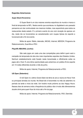Esportes Americanos

Super Bowl (Fevereiro):

          O Super Bowl é um dos maiores eventos esportivos do mundo e marca o
final da temporada na NFL. Neste evento que aconteceu no Applebee‟s ano passado
pensamos em dar continuidade nos mesmos moldes, mas expandindo para todos os
restaurantes deste estado. É o primeiro evento do ano com duração de apenas um
dia, neste dia os funcionários se caracterizarão com roupas típicas do esporte e
funcionará até o fim do evento.

          Mídia de apoio: Rádio, televisão, MiCAS, Internet, MDOOH, Programa de
Relacionamento, Guerrilha e PDV.

Playoffs NBA/NHL (Junho):

          São sete jogos em cada uma das competições para definir quem será o
campeão da temporada de dois dos mais importantes esportes dos Estados Unidos.
Nenhum estabelecimento está focado nesta transmissão e dificilmente exibe os
jogos até o final. É uma ótima oportunidade para atrairmos um público fã do esporte
em 14 noites diferentes durante o mês de junho.

          Mídia de apoio: Internet, Programa de Relacionamento e PDV.

US Open (Setembro)

          O US Open é o último Grand Slam de tênis do ano e reúne em Nova York
os principais tenistas do mundo. No Brasil ele é transmitido no mês de setembro no
período da tarde e início da noite. Um horário muito próximo ao dos Happy Hours.
Nesses dias de semana onde a frequência do público não é muito alta ofereceremos
double drink para quem ficar do início até o fim do jogo.

          Mídia de apoio: Internet, Programa de Relacionamento, PDV, Elemídia




                                                                                 62
 