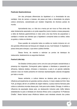 Festivais Gastronômicos

           Um dos principais diferenciais do Applebee´s é a diversidade de seu
cardápio. Indo de carnes a massas, ele passa por toda a diversidade da própria
cultura americana, caracterizada por receber imigrantes de diversos países do
mundo.

           Aproveitando isso, e o fato de a marca por ser nova no País ainda não
estar diretamente associada a um prato específico (como mostra a nossa pesquisa),
a idéia de festivais gastronômicos é vista como uma boa forma de popularizar o
cardápio e mostrar aos clientes que o Applebee´s comporta todos os estilos, todos
os gostos, e todos os clientes.

           Essa questão de comportar todos os estilos se mostra inclusive em um
dos grandes diferenciais da franquia em relação ao seu rival Outback: O Applebee´s
possui área para crianças, o que atrai o público familiar.

           Dessa forma, de maneira a valorizar os pontos de destaque do
restaurante, idealizaremos os seguintes festivais:

Festival Little Italy

           Os Estados Unidos possui como uma de suas principais características a
presença de imigrantes. Começando pelos ingleses e irlandeses e passando por
africanos, italianos árabes, chineses e mexicanos, o país é um grande caldeirão
cultural e isso se mostra presente em diversas representações culturais divulgadas
por todo o mundo.

           Nesse ambiente, a cultura italiana se destaca pela sua presença e
influência principalmente em grandes centros urbanos. A maior cidade do EUA, New
York, já chegou até ter um prefeito de origem italiana, e possui bairros famosos pela
cultura e culinárias oriundas desse país. Indo para outra cidade, Chicago, é notória a
influencia da população desse país, se destacando inclusive pela máfia italiana
estabelecida no país e retratada em diversos filmes como a sequência “O Poderoso
Chefão”. Neste festival essa influência italiana será retratada através dos pratos




                                                                                   63
 
