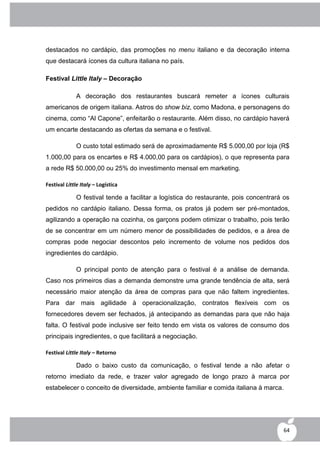 destacados no cardápio, das promoções no menu italiano e da decoração interna
que destacará ícones da cultura italiana no país.

Festival Little Italy – Decoração

              A decoração dos restaurantes buscará remeter a ícones culturais
americanos de origem italiana. Astros do show biz, como Madona, e personagens do
cinema, como “Al Capone”, enfeitarão o restaurante. Além disso, no cardápio haverá
um encarte destacando as ofertas da semana e o festival.

              O custo total estimado será de aproximadamente R$ 5.000,00 por loja (R$
1.000,00 para os encartes e R$ 4.000,00 para os cardápios), o que representa para
a rede R$ 50.000,00 ou 25% do investimento mensal em marketing.

Festival Little Italy – Logística

              O festival tende a facilitar a logística do restaurante, pois concentrará os
pedidos no cardápio italiano. Dessa forma, os pratos já podem ser pré-montados,
agilizando a operação na cozinha, os garçons podem otimizar o trabalho, pois terão
de se concentrar em um número menor de possibilidades de pedidos, e a área de
compras pode negociar descontos pelo incremento de volume nos pedidos dos
ingredientes do cardápio.

              O principal ponto de atenção para o festival é a análise de demanda.
Caso nos primeiros dias a demanda demonstre uma grande tendência de alta, será
necessário maior atenção da área de compras para que não faltem ingredientes.
Para dar mais agilidade à operacionalização, contratos flexíveis com os
fornecedores devem ser fechados, já antecipando as demandas para que não haja
falta. O festival pode inclusive ser feito tendo em vista os valores de consumo dos
principais ingredientes, o que facilitará a negociação.

Festival Little Italy – Retorno

              Dado o baixo custo da comunicação, o festival tende a não afetar o
retorno imediato da rede, e trazer valor agregado de longo prazo à marca por
estabelecer o conceito de diversidade, ambiente familiar e comida italiana à marca.




                                                                                       64
 