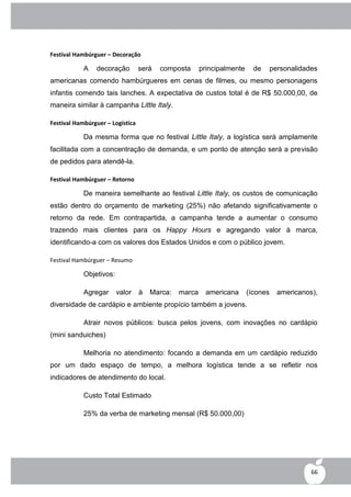 Festival Hambúrguer – Decoração

            A   decoração         será   composta      principalmente     de   personalidades
americanas comendo hambúrgueres em cenas de filmes, ou mesmo personagens
infantis comendo tais lanches. A expectativa de custos total é de R$ 50.000,00, de
maneira similar à campanha Little Italy.

Festival Hambúrguer – Logística

            Da mesma forma que no festival Little Italy, a logística será amplamente
facilitada com a concentração de demanda, e um ponto de atenção será a previsão
de pedidos para atendê-la.

Festival Hambúrguer – Retorno

            De maneira semelhante ao festival Little Italy, os custos de comunicação
estão dentro do orçamento de marketing (25%) não afetando significativamente o
retorno da rede. Em contrapartida, a campanha tende a aumentar o consumo
trazendo mais clientes para os Happy Hours e agregando valor à marca,
identificando-a com os valores dos Estados Unidos e com o público jovem.

Festival Hambúrguer – Resumo

            Objetivos:

            Agregar      valor    à   Marca:   marca     americana      (ícones   americanos),
diversidade de cardápio e ambiente propício também a jovens.

            Atrair novos públicos: busca pelos jovens, com inovações no cardápio
(mini sanduiches)

            Melhoria no atendimento: focando a demanda em um cardápio reduzido
por um dado espaço de tempo, a melhora logística tende a se refletir nos
indicadores de atendimento do local.

            Custo Total Estimado

            25% da verba de marketing mensal (R$ 50.000,00)




                                                                                            66
 