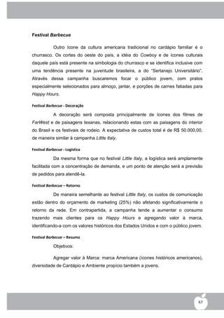 Festival Barbecue

            Outro ícone da cultura americana tradicional no cardápio familiar é o
churrasco. Os cortes do oeste do país, a idéia do Cowboy e de ícones culturais
daquele país está presente na simbologia do churrasco e se identifica inclusive com
uma tendência presente na juventude brasileira, a do “Sertanejo Universitário”.
Através dessa campanha buscaremos focar o público jovem, com pratos
especialmente selecionados para almoço, jantar, e porções de carnes fatiadas para
Happy Hours.

Festival Barbecue - Decoração

            A decoração será composta principalmente de ícones dos filmes de
FarWest e de paisagens texanas, relacionando estas com as paisagens do interior
do Brasil e os festivais de rodeio. A expectativa de custos total é de R$ 50.000,00,
de maneira similar à campanha Little Italy.

Festival Barbecue - Logística

            Da mesma forma que no festival Little Italy, a logística será amplamente
facilitada com a concentração de demanda, e um ponto de atenção será a previsão
de pedidos para atendê-la.

Festival Barbecue – Retorno

            De maneira semelhante ao festival Little Italy, os custos de comunicação
estão dentro do orçamento de marketing (25%) não afetando significativamente o
retorno da rede. Em contrapartida, a campanha tende a aumentar o consumo
trazendo mais clientes para os Happy Hours e agregando valor à marca,
identificando-a com os valores históricos dos Estados Unidos e com o público jovem.

Festival Barbecue – Resumo

            Objetivos:

            Agregar valor à Marca: marca Americana (ícones históricos americanos),
diversidade de Cardápio e Ambiente propício também a jovens.




                                                                                  67
 