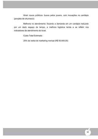 Atrair novos públicos: busca pelos jovens, com inovações no cardápio
(porções de churrasco)

          Melhoria no atendimento: focando a demanda em um cardápio reduzido
por um dado espaço de tempo, a melhora logística tende a se refletir nos
indicadores de atendimento do local.

          Custo Total Estimado

          25% da verba de marketing mensal (R$ 50.000,00)




                                                                            68
 
