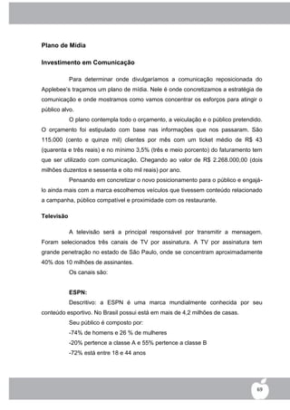 Plano de Mídia

Investimento em Comunicação

            Para determinar onde divulgaríamos a comunicação reposicionada do
Applebee‟s traçamos um plano de mídia. Nele é onde concretizamos a estratégia de
comunicação e onde mostramos como vamos concentrar os esforços para atingir o
público alvo.
            O plano contempla todo o orçamento, a veiculação e o público pretendido.
O orçamento foi estipulado com base nas informações que nos passaram. São
115.000 (cento e quinze mil) clientes por mês com um ticket médio de R$ 43
(quarenta e três reais) e no mínimo 3,5% (três e meio porcento) do faturamento tem
que ser utilizado com comunicação. Chegando ao valor de R$ 2.268.000,00 (dois
milhões duzentos e sessenta e oito mil reais) por ano.
            Pensando em concretizar o novo posicionamento para o público e engajá-
lo ainda mais com a marca escolhemos veículos que tivessem conteúdo relacionado
a campanha, público compatível e proximidade com os restaurante.

Televisão

            A televisão será a principal responsável por transmitir a mensagem.
Foram selecionados três canais de TV por assinatura. A TV por assinatura tem
grande penetração no estado de São Paulo, onde se concentram aproximadamente
40% dos 10 milhões de assinantes.
            Os canais são:


            ESPN:
            Descritivo: a ESPN é uma marca mundialmente conhecida por seu
conteúdo esportivo. No Brasil possui está em mais de 4,2 milhões de casas.
            Seu público é composto por:
            -74% de homens e 26 % de mulheres
            -20% pertence a classe A e 55% pertence a classe B
            -72% está entre 18 e 44 anos




                                                                                  69
 