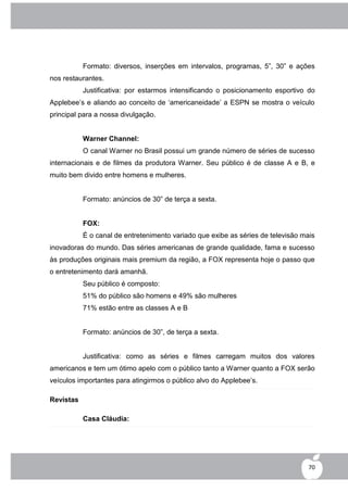 Formato: diversos, inserções em intervalos, programas, 5”, 30” e ações
nos restaurantes.
           Justificativa: por estarmos intensificando o posicionamento esportivo do
Applebee‟s e aliando ao conceito de „americaneidade‟ a ESPN se mostra o veículo
principal para a nossa divulgação.


           Warner Channel:
           O canal Warner no Brasil possui um grande número de séries de sucesso
internacionais e de filmes da produtora Warner. Seu público é de classe A e B, e
muito bem divido entre homens e mulheres.


           Formato: anúncios de 30” de terça a sexta.


           FOX:
           É o canal de entretenimento variado que exibe as séries de televisão mais
inovadoras do mundo. Das séries americanas de grande qualidade, fama e sucesso
às produções originais mais premium da região, a FOX representa hoje o passo que
o entretenimento dará amanhã.
           Seu público é composto:
           51% do público são homens e 49% são mulheres
           71% estão entre as classes A e B


           Formato: anúncios de 30”, de terça a sexta.


           Justificativa: como as séries e filmes carregam muitos dos valores
americanos e tem um ótimo apelo com o público tanto a Warner quanto a FOX serão
veículos importantes para atingirmos o público alvo do Applebee‟s.

Revistas

           Casa Cláudia:




                                                                                  70
 
