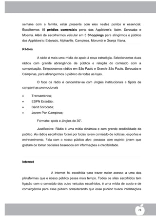 semana com a família, estar presente com eles nestes pontos é essencial.
Escolhemos 15 prédios comerciais perto dos Applebee‟s: Itaim, Sorocaba e
Moema. Além de escolhermos veicular em 5 Shoppings para atingirmos o público
dos Applebee‟s: Eldorado, Alphaville, Campinas, Morumbi e Granja Viana.

Rádios

           A rádio é mais uma mídia de apoio à nova estratégia. Selecionamos duas
rádios com grande abrangência de público e relação do conteúdo com a
comunicação. Selecionamos rádios em São Paulo e Grande São Paulo, Sorocaba e
Campinas, para abrangermos o público de todas as lojas.

           O foco da rádio é concentrar-se com Jingles institucionais e Spots de
campanhas promocionais

     Transamérica;
     ESPN Estadão;
     Band Sorocaba;
     Jovem Pan Campinas;

           Formato: spots e Jingles de 30”.

           Justificativa: Rádio é uma mídia dinâmica e com grande credibilidade do
público. As rádios escolhidas foram por todas terem conteúdo de notícias, esportes e
entretenimento. Fala com o nosso público alvo: pessoas com espirito jovem que
gostam de tomar decisões baseados em informações e credibilidade.




Internet


                    A internet foi escolhida para trazer maior acesso a uma das
plataformas que o nosso público passa mais tempo. Todos os sites escolhidos tem
ligação com o conteúdo dos outro veículos escolhidos, é uma mídia de apoio e de
convergência para esse público considerando que esse público busca informações




                                                                                 73
 