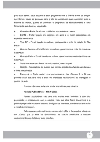para suas séries, seus esportes e seus programas com a família e com os amigos
na internet. Levar as pessoas para o site do Applebee‟s para conhecer tanto a
história da marca, quanto os produtos e programas de relacionamento é uma
ferramenta que deve ser valorizada.

       Omelete – Portal focado em novidades sobre séries e cinema
       ESPN – Portal focado em esportes em geral e o maior especialista em
esportes americanos
       Veja SP – Portal focado em cultura, gastronomia e noite da cidade de São
Paulo
       Guia da Semana - Portal focado em cultura, gastronomia e noite da cidade de
São Paulo
       Guia da Folha - Portal focado em cultura, gastronomia e noite da cidade de
São Paulo
       SuperInteressante – Portal da maior revista jovem do país
       Google – Principal site de buscas que permite adição de adwords para buscas
e links patrocinados
       Facebook – Rede social com predominância das Classes A e B que
permite social ads para links e sites de interesses relacionados as interações e
gostos na rede

            Formato: Banners, Adwords, social ads e Links patrocinados

            Postais Publicitários – MiCA Cards

            Postais publicitários são uma das mídias mais recentes e com alta
penetração e engajamento com o público, visto que eles ficam disponíveis e o
público pega cada vez que o assunto divulgado os interessa, aumentando em muito
o recall da mensagem.

            Selecionamos principalmente escolas de inglês e faculdades, atingindo
um público que já está se aproximando da cultura americana e buscam
conhecimento para fortalecer suas opiniões.




                                                                                 74
 