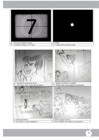 A – Click de Countdown antigo                       A - Mudo
V – Countdown antigo (3 a 10 seg.)                  V – Camera abre a partir da maçã




    A – Barulho de máquina de Ponto                 A. – Barulho de Ônibus e multidão
    V – Elvis bate o pto e vai pro pto de ônibus.   V. – Ônibus anda e pensonagens se entreolham




    A. Parada de Onibus                             A. Música alegre do Elvis
    V. Elvis desce e vai pro Applebees              V. Elvis, Madona, M. Jackson, se encontram.




                                                                                                   76
 