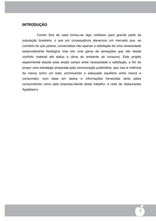 INTRODUÇÃO

          Comer fora de casa tornou-se algo cotidiano para grande parte da
população brasileira, o que por consequência alavancou um mercado que, ao
contrário do que parece, comercializa não apenas a satisfação de uma necessidade
essencialmente fisiológica mas sim uma gama de sensações que vão desde
conforto material até status e clima do ambiente do consumo. Este projeto
experimental estuda esse amplo campo entre necessidade e satisfação, a fim de
propor uma estratégia amparada pela comunicação publicitária, que visa à melhoria
da marca como um todo, promovendo o adequado equilíbrio entre marca e
consumidor, com base em dados e informações fornecidas tanto pelos
consumidores como pela empresa-cliente deste trabalho: a rede de restaurantes
Applebee‟s.




                                                                                5
 